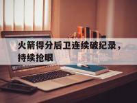 DB体育娱乐平台-火箭得分后卫连续破纪录，持续抢眼