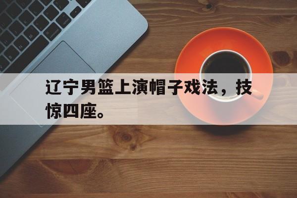 辽宁男篮上演帽子戏法，技惊四座。