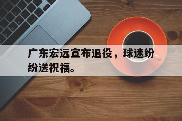 广东宏远宣布退役，球迷纷纷送祝福。