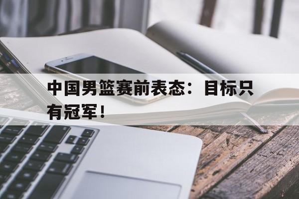 中国男篮赛前表态：目标只有冠军！