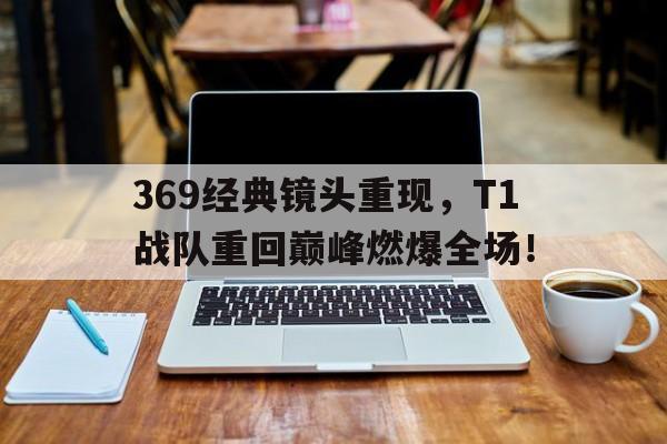369经典镜头重现，T1战队重回巅峰燃爆全场！