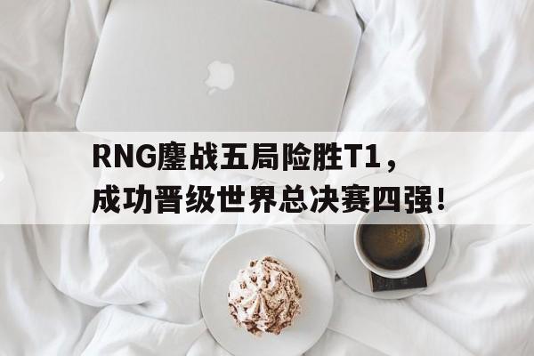 RNG鏖战五局险胜T1，成功晋级世界总决赛四强！