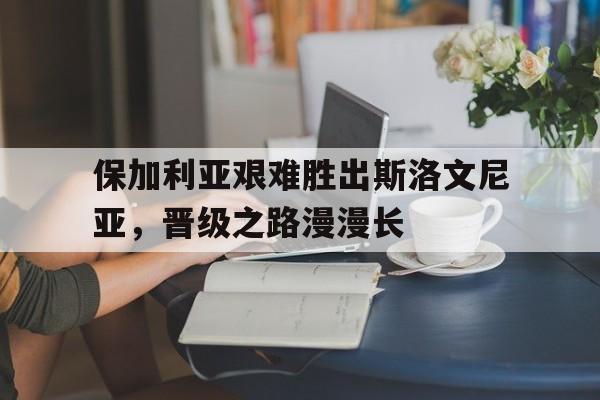 保加利亚艰难胜出斯洛文尼亚，晋级之路漫漫长