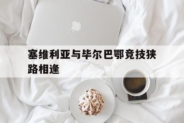 塞维利亚与毕尔巴鄂竞技狭路相逢