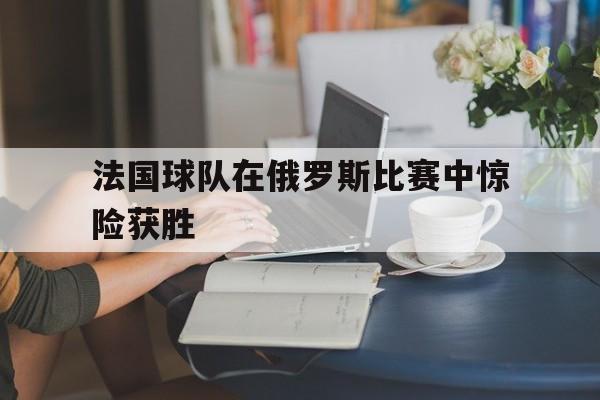 法国球队在俄罗斯比赛中惊险获胜