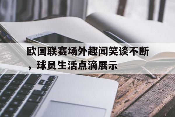 欧国联赛场外趣闻笑谈不断，球员生活点滴展示